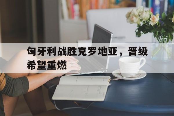 关于匈牙利战胜克罗地亚，晋级希望重燃的信息