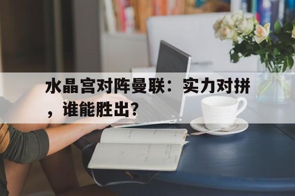 水晶宫对阵曼联：实力对拼，谁能胜出？的简单介绍
