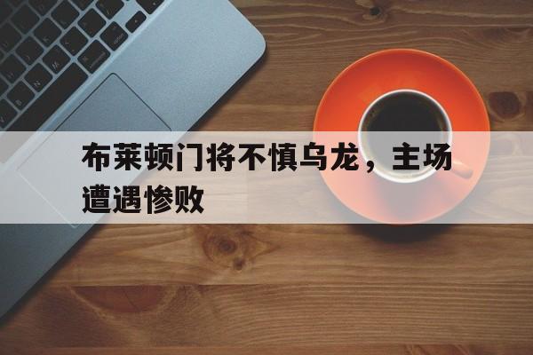 关于布莱顿门将不慎乌龙，主场遭遇惨败的信息