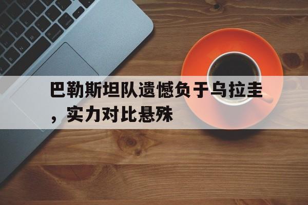巴勒斯坦队遗憾负于乌拉圭，实力对比悬殊的简单介绍