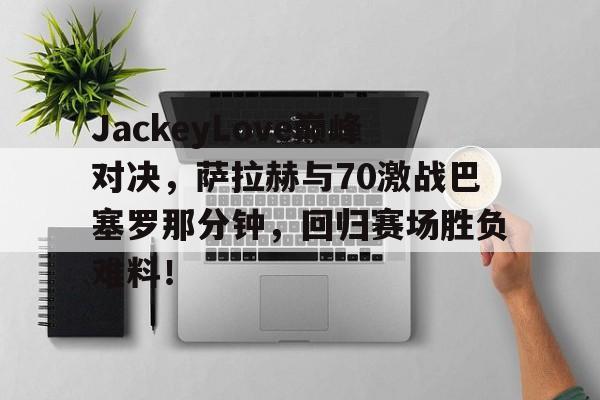 关于JackeyLove巅峰对决，萨拉赫与70激战巴塞罗那分钟，回归赛场胜负难料！的信息